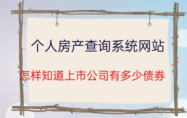 个人房产查询系统网站 怎样知道上市公司有多少债券？